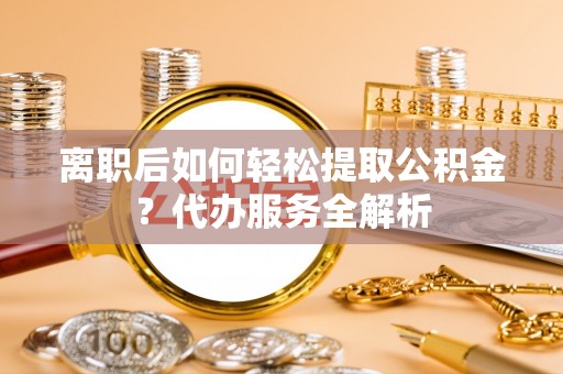 麻城离职后如何轻松提取公积金？代办服务全解析
