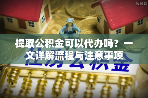 麻城提取公积金可以代办吗？一文详解流程与注意事项