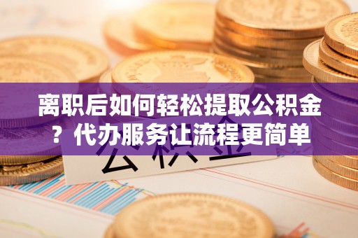 麻城离职后如何轻松提取公积金？代办服务让流程更简单