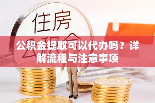 麻城公积金提取可以代办吗？详解流程与注意事项