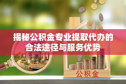 麻城揭秘公积金专业提取代办的合法途径与服务优势