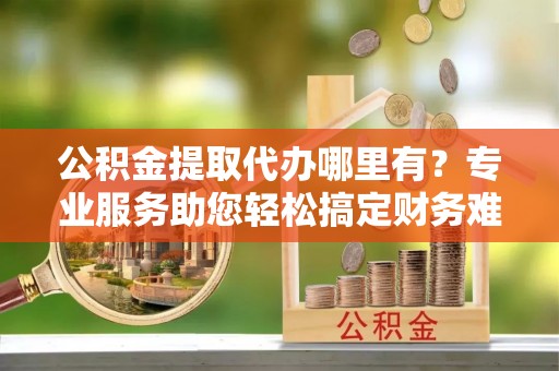 麻城公积金提取代办哪里有？专业服务助您轻松搞定财务难题