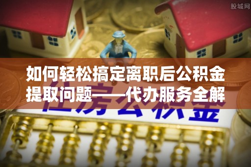麻城如何轻松搞定离职后公积金提取问题——代办服务全解析