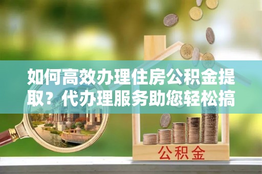 麻城如何高效办理住房公积金提取？代办理服务助您轻松搞定