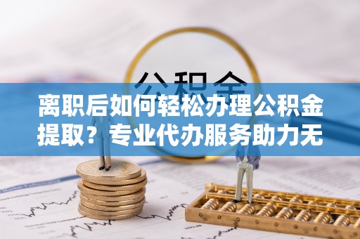 麻城离职后如何轻松办理公积金提取？专业代办服务助力无忧