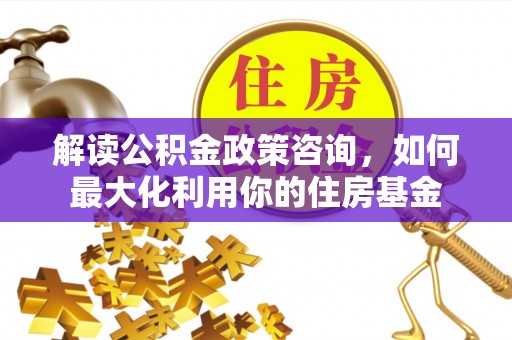 麻城解读公积金政策咨询，如何最大化利用你的住房基金