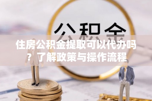 麻城住房公积金提取可以代办吗？了解政策与操作流程